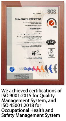 We achieved certifications of ISO 9001:2015 for Quality Management System, and ISO 45001:2018 for Occupational Health and Safety Management System
